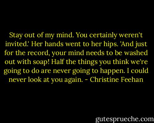 Stay out of my mind. You certainly weren't invited.' Her hands went to her hips. 'And just for the record, your mind needs to be washed out with soap! Half the things you think we're going to do are never going to happen. I could never look at you again. - Christine Feehan