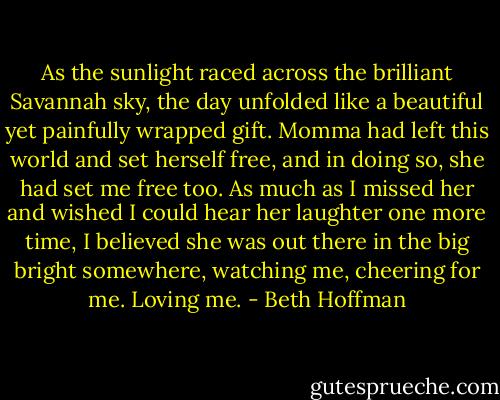 As the sunlight raced across the brilliant Savannah sky, the day unfolded like a beautiful yet painfully wrapped gift. Momma had left this world and set herself free, and in doing so, she had set me free too. As much as I missed her and wished I could hear her laughter one more time, I believed she was out there in the big bright somewhere, watching me, cheering for me. Loving me. - Beth Hoffman