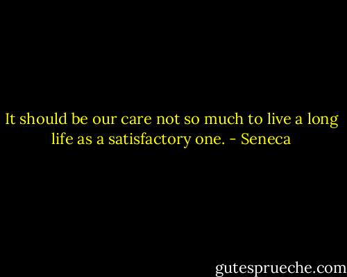 It should be our care not so much to live a long life as a satisfactory one. - Seneca