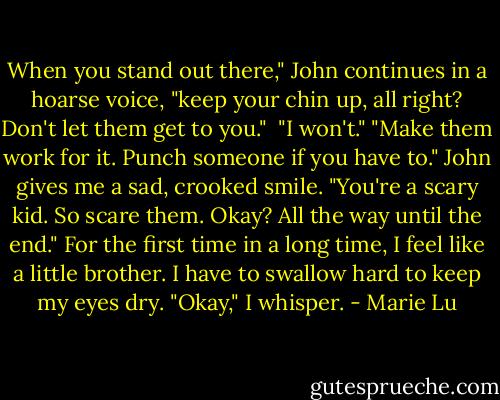 When you stand out there," John continues in a hoarse voice, "keep your chin up, all right? Don't let them get to you." <br />"I won't."<br />"Make them work for it. Punch someone if you have to." John gives me a sad, crooked smile. "You're a scary kid. So scare them. Okay? All the way until the end."<br />For the first time in a long time, I feel like a little brother. I have to swallow hard to keep my eyes dry. "Okay," I whisper. - Marie Lu
