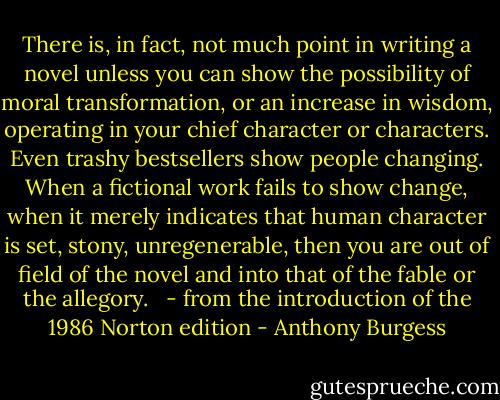 There is, in fact, not much point in writing a novel unless you can show the possibility of moral transformation, or an increase in wisdom, operating in your chief character or characters. Even trashy bestsellers show people changing. When a fictional work fails to show change, when it merely indicates that human character is set, stony, unregenerable, then you are out of field of the novel and into that of the fable or the allegory. <br /><br />- from the introduction of the 1986 Norton edition - Anthony Burgess