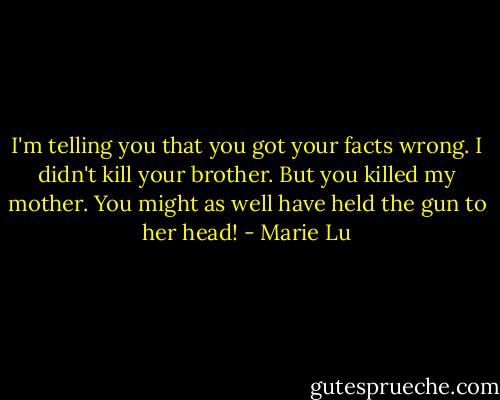 I'm telling you that you got your facts wrong. I didn't kill your brother. But you killed my mother. You might as well have held the gun to her head! - Marie Lu