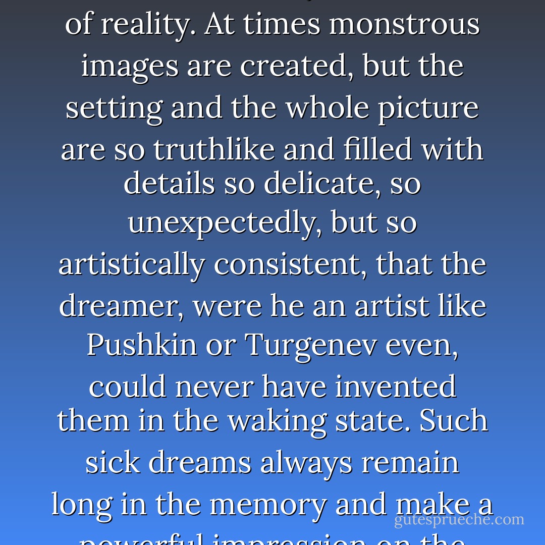 In a morbid condition of the brain, dreams often have a singular actuality, vividness, and extraordinary semblance of reality. At times monstrous images are created, but the setting and the whole picture are so truthlike and filled with details so delicate, so unexpectedly, but so artistically consistent, that the dreamer, were he an artist like Pushkin or Turgenev even, could never have invented them in the waking state. Such sick dreams always remain long in the memory and make a powerful impression on the overwrought and deranged nervous system. - Fyodor Dostoevsky