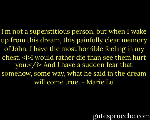 I'm not a superstitious person, but when I wake up from this dream, this painfully clear memory of John, I have the most horrible feeling in my chest.<br /><i>I would rather die than see them hurt you.</i><br />And I have a sudden fear that somehow, some way, what he said in the dream will come true. - Marie Lu
