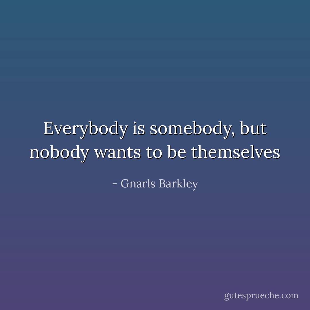 Everybody is somebody, but nobody wants to be themselves - Gnarls Barkley