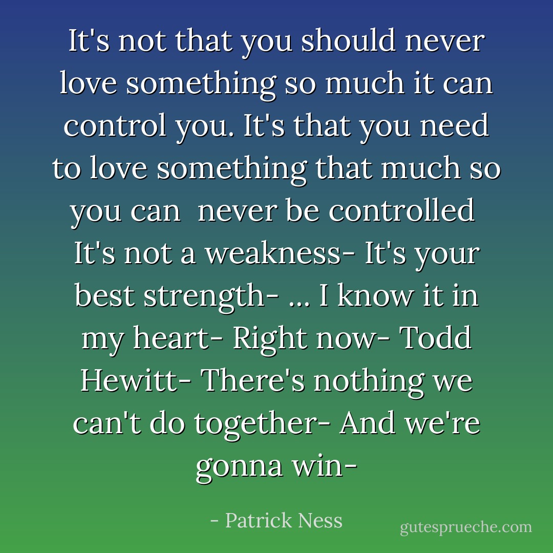 It's not that you should never love something so much it can control you.<br />It's that you <i>need</i> to love something that much so you can <i> never be controlled</i> <br />It's not a weakness-<br />It's your best strength-<br />...<br />I know it in my heart-<br />Right now-<br />Todd Hewitt-<br />There's nothing we can't do together-<br />And we're gonna <i>win</i>- - Patrick Ness