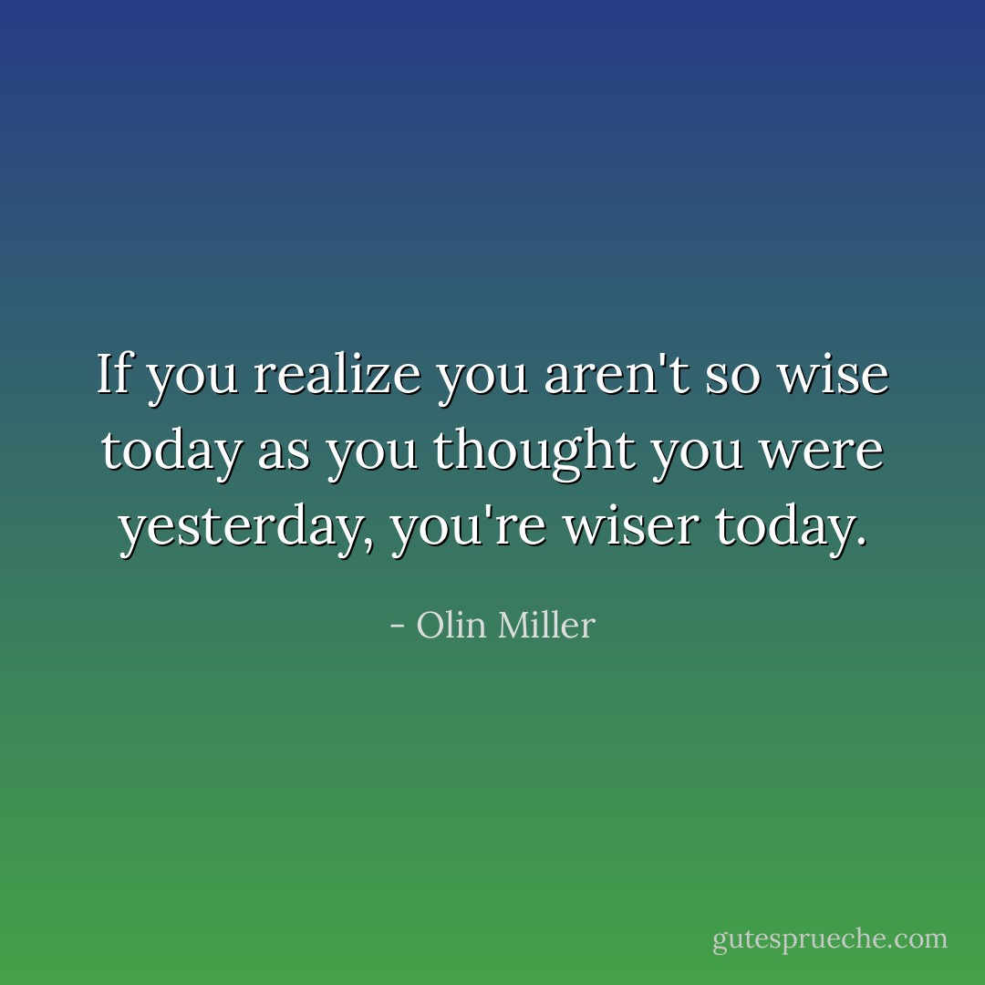 If you realize you aren't so wise today as you thought you were yesterday, you're wiser today. - Olin Miller