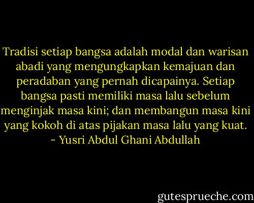 Tradisi setiap bangsa adalah modal dan warisan abadi yang mengungkapkan kemajuan dan peradaban yang pernah dicapainya. Setiap bangsa pasti memiliki masa lalu sebelum menginjak masa kini; dan membangun masa kini yang kokoh di atas pijakan masa lalu yang kuat. - Yusri Abdul Ghani Abdullah