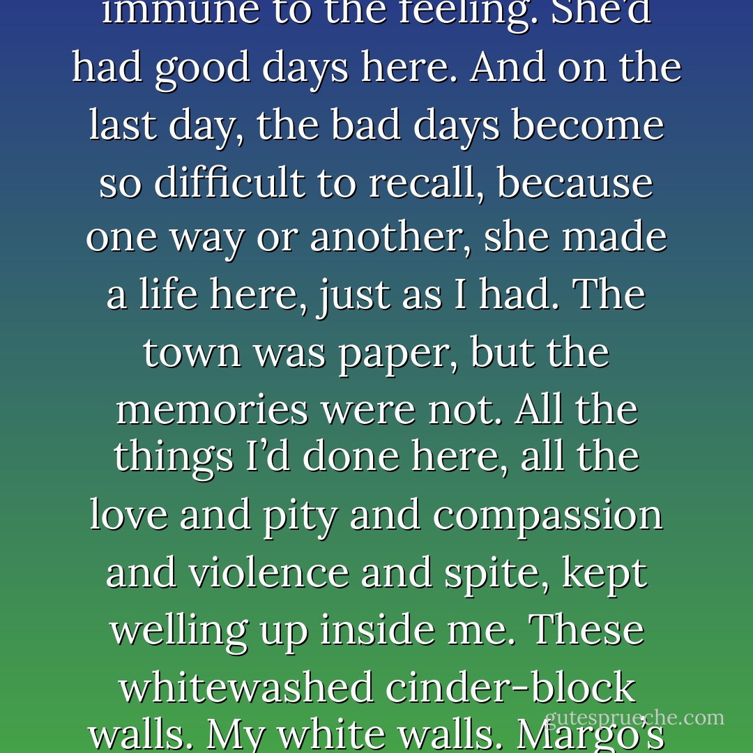 With all the planning she’d done, she must have known she was leaving, and even she couldn’t have been totally immune to the feeling. She’d had good days here. And on the last day, the bad days become so difficult to recall, because one way or another, she made a life here, just as I had. The town was paper, but the memories were not. All the things I’d done here, all the love and pity and compassion and violence and spite, kept welling up inside me. These whitewashed cinder-block walls. My white walls. Margo’s white walls. We’d been captive in them for so long, stuck in their belly like Jonah. - John Green