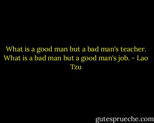 What is a good man but a bad man's teacher. What is a bad man but a good man's job. - Lao Tzu