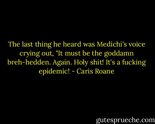 The last thing he heard was Medichi's voice crying out, "It must be the goddamn breh-hedden. Again. Holy shit! It's a fucking epidemic! - Caris Roane