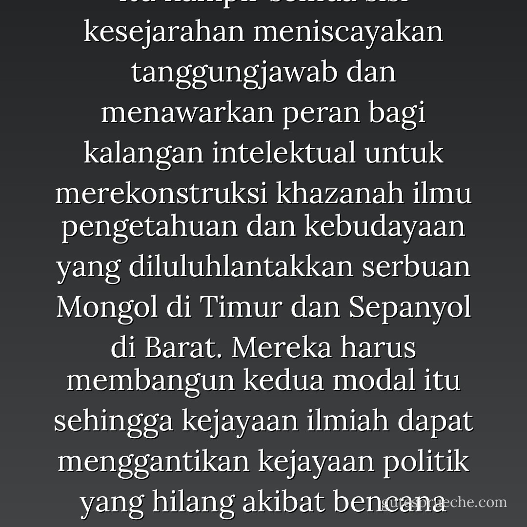 Komunitas yang bangkit ini tidak berasal dari kalangan militer atau politikus kerana kedua kelompok ini sedang berada dalam bayang-bayang cobaan sehingga tidak mampu berperan lagi di persimpangan sejarah yang kritis ini. Kerana itu hampir semua sisi kesejarahan meniscayakan tanggungjawab dan menawarkan peran bagi kalangan intelektual untuk merekonstruksi khazanah ilmu pengetahuan dan kebudayaan yang diluluhlantakkan serbuan Mongol di Timur dan Sepanyol di Barat. Mereka harus membangun kedua modal itu sehingga kejayaan ilmiah dapat menggantikan kejayaan politik yang hilang akibat bencana perpecahan dan fanatisme golongan yang akut. Keduanya juga diperlukan guna membangun jaring ruhani dan pemikiran yang memelihara eksistensi dan identitas umat Islam dari keruntuhan, erosi dan perpecahan. - Yusri Abdul Ghani Abdullah