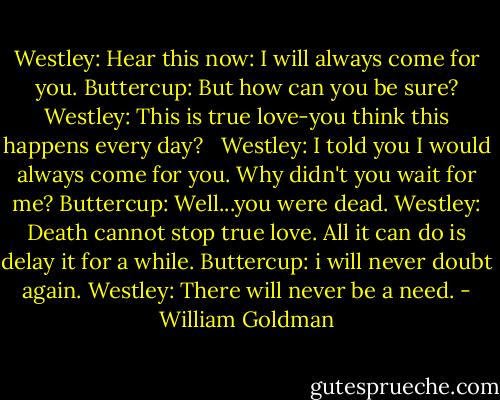 Westley: Hear this now: I will always come for you.<br />Buttercup: But how can you be sure?<br />Westley: This is true love-you think this happens every day?<br /><br /><br />Westley: I told you I would always come for you. Why didn't you wait for me?<br />Buttercup: Well...you were dead.<br />Westley: Death cannot stop true love. All it can do is delay it for a while.<br />Buttercup: i will never doubt again.<br />Westley: There will never be a need. - William Goldman