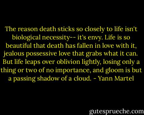 The reason death sticks so closely to life isn't biological necessity-- it's envy. Life is so beautiful that death has fallen in love with it, jealous possessive love that grabs what it can. But life leaps over oblivion lightly, losing only a thing or two of no importance, and gloom is but a passing shadow of a cloud. - Yann Martel