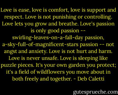 Love is ease, love is comfort, love is support and respect. Love is not punishing or controlling. Love lets you grow and breathe. Love's passion is only good passion -- swirling-leaves-on-a-fall-day passion, a-sky-full-of-magnificent-stars passion -- not angst and anxiety. Love is not hurt and harm. Love is never unsafe. Love is sleeping like puzzle pieces. It's your own garden you protect; it's a field of wildflowers you move about in both freely and together. - Deb Caletti