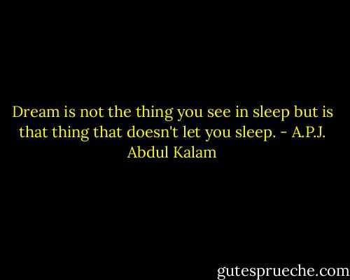 Dream is not the thing you see in sleep but is that thing that doesn't let you sleep. - A.P.J. Abdul Kalam