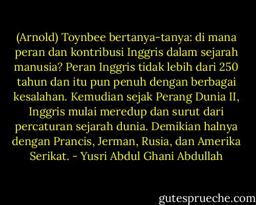 (Arnold) Toynbee bertanya-tanya: di mana peran dan kontribusi Inggris dalam sejarah manusia? Peran Inggris tidak lebih dari 250 tahun dan itu pun penuh dengan berbagai kesalahan. Kemudian sejak Perang Dunia II, Inggris mulai meredup dan surut dari percaturan sejarah dunia. Demikian halnya dengan Prancis, Jerman, Rusia, dan Amerika Serikat. - Yusri Abdul Ghani Abdullah
