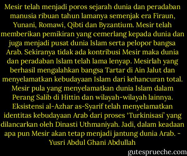Mesir telah menjadi poros sejarah dunia dan peradaban manusia ribuan tahun lamanya semenjak era Firaun, Yunani, Romawi, Qibti dan Byzantium. Mesir telah memberikan pemikiran yang cemerlang kepada dunia dan juga menjadi pusat dunia Islam serta pelopor bangsa Arab. Sekiranya tidak ada kontribusi Mesir maka dunia dan peradaban Islam telah lama lenyap. Mesirlah yang berhasil mengalahkan bangsa Tartar di Ain Jalut dan menyelamatkan kebudayaan Islam dari kehancuran total. Mesir pula yang menyelamatkan dunia Islam dalam Perang Salib di Hittin dan wilayah-wilayah lainnya. Eksistensi al-Azhar as-Syarif telah menyelamatkan identitas kebudayaan Arab dari proses ‘Turkinisasi’ yang dilancarkan oleh Dinasti Uthmaniyah. Jadi, dalam keadaan apa pun Mesir akan tetap menjadi jantung dunia Arab. - Yusri Abdul Ghani Abdullah