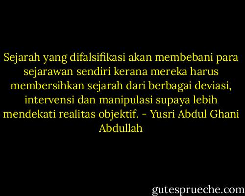 Sejarah yang difalsifikasi akan membebani para sejarawan sendiri kerana mereka harus membersihkan sejarah dari berbagai deviasi, intervensi dan manipulasi supaya lebih mendekati realitas objektif. - Yusri Abdul Ghani Abdullah