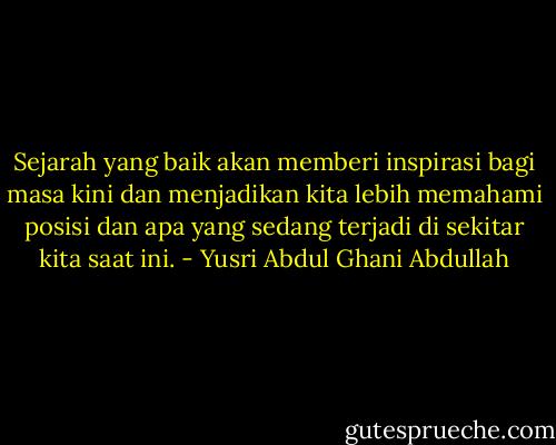 Sejarah yang baik akan memberi inspirasi bagi masa kini dan menjadikan kita lebih memahami posisi dan apa yang sedang terjadi di sekitar kita saat ini. - Yusri Abdul Ghani Abdullah