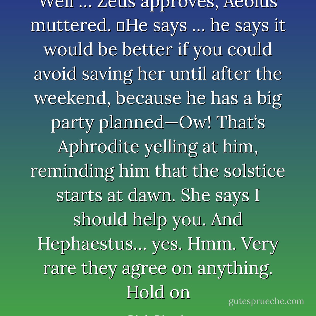 Well … Zeus approves, Aeolus muttered. ―He says … he says it would be better if you could avoid saving her until after the weekend, because he has a big party planned—Ow! That‘s Aphrodite yelling at him, reminding him that the solstice starts at dawn. She says I should help you. And Hephaestus… yes. Hmm. Very rare they agree on anything. Hold on - Rick Riordan
