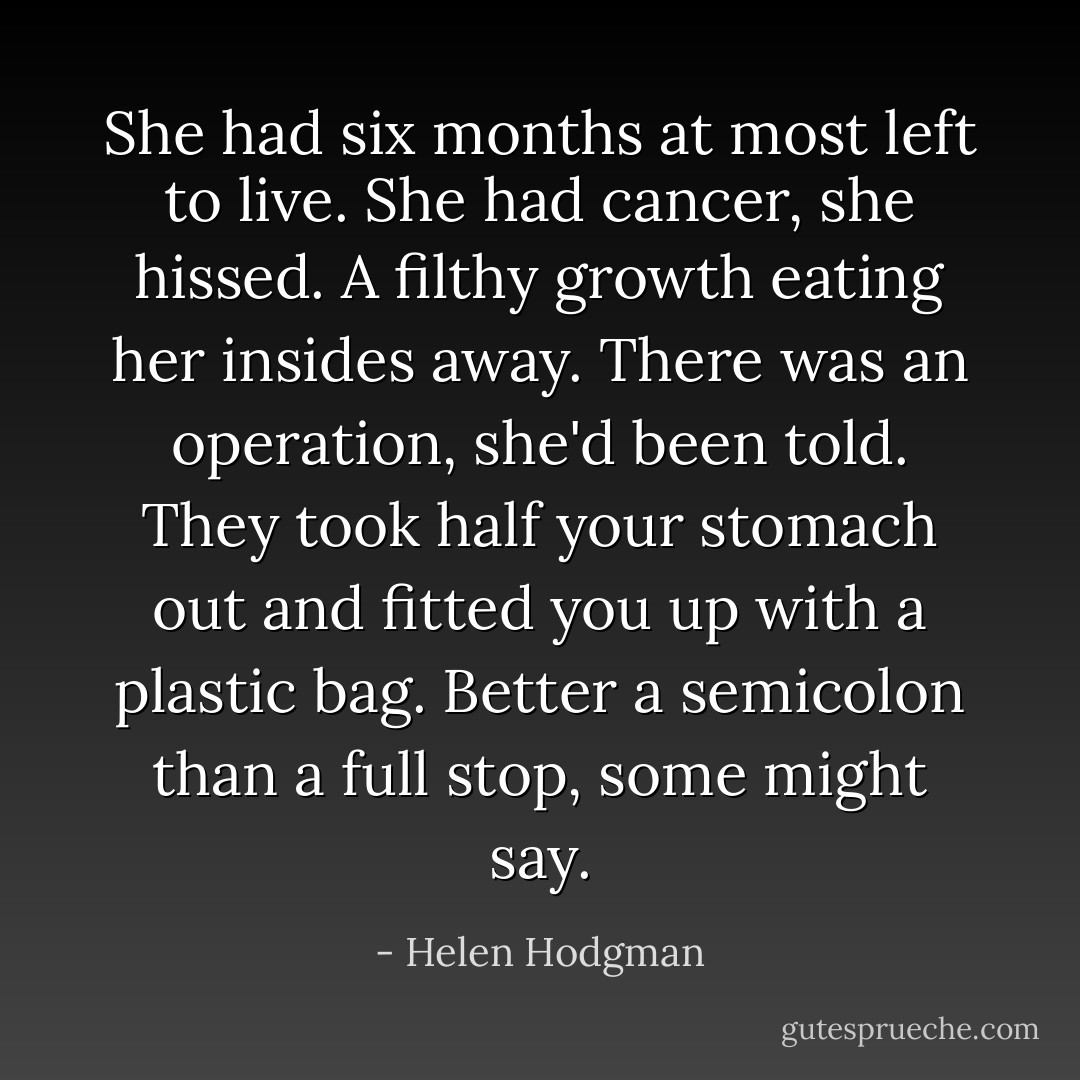 She had six months at most left to live. She had cancer, she hissed. A filthy growth eating her insides away. There was an operation, she'd been told. They took half your stomach out and fitted you up with a plastic bag. Better a semicolon than a full stop, some might say. - Helen Hodgman
