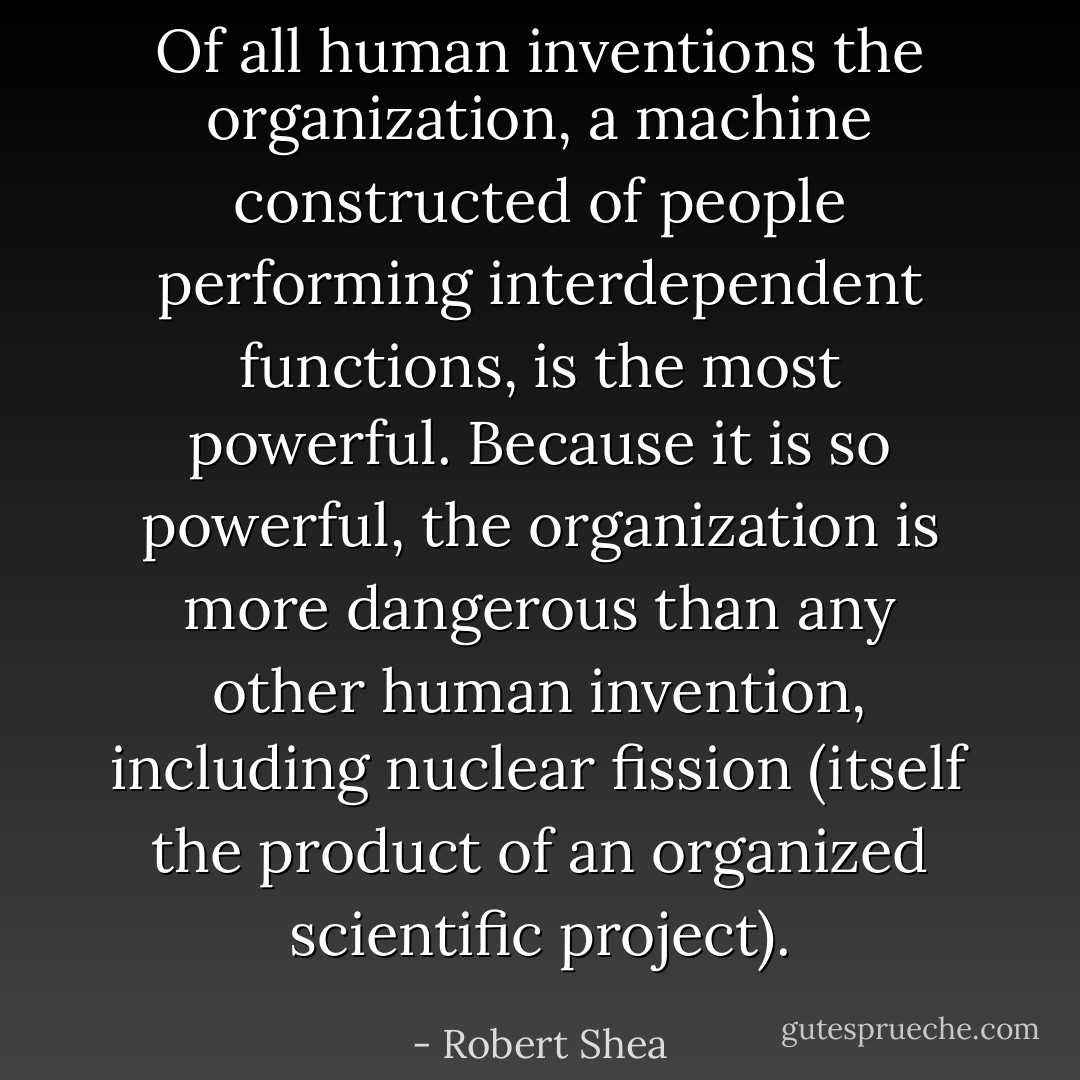 Of all human inventions the organization, a machine constructed of people performing interdependent functions, is the most powerful. Because it is so powerful, the organization is more dangerous than any other human invention, including nuclear fission (itself the product of an organized scientific project). - Robert Shea