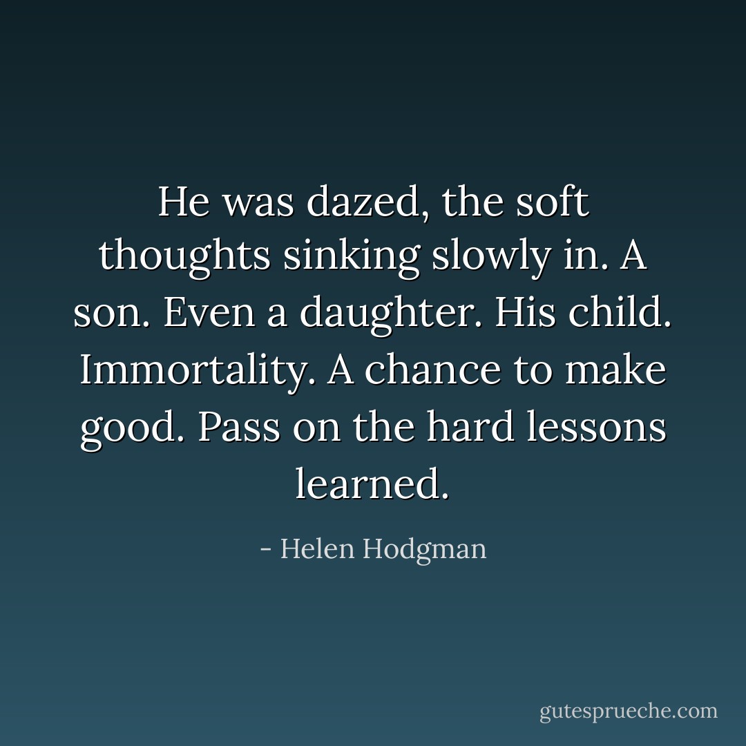 He was dazed, the soft thoughts sinking slowly in. A son. Even a daughter. His child. Immortality. A chance to make good. Pass on the hard lessons learned. - Helen Hodgman