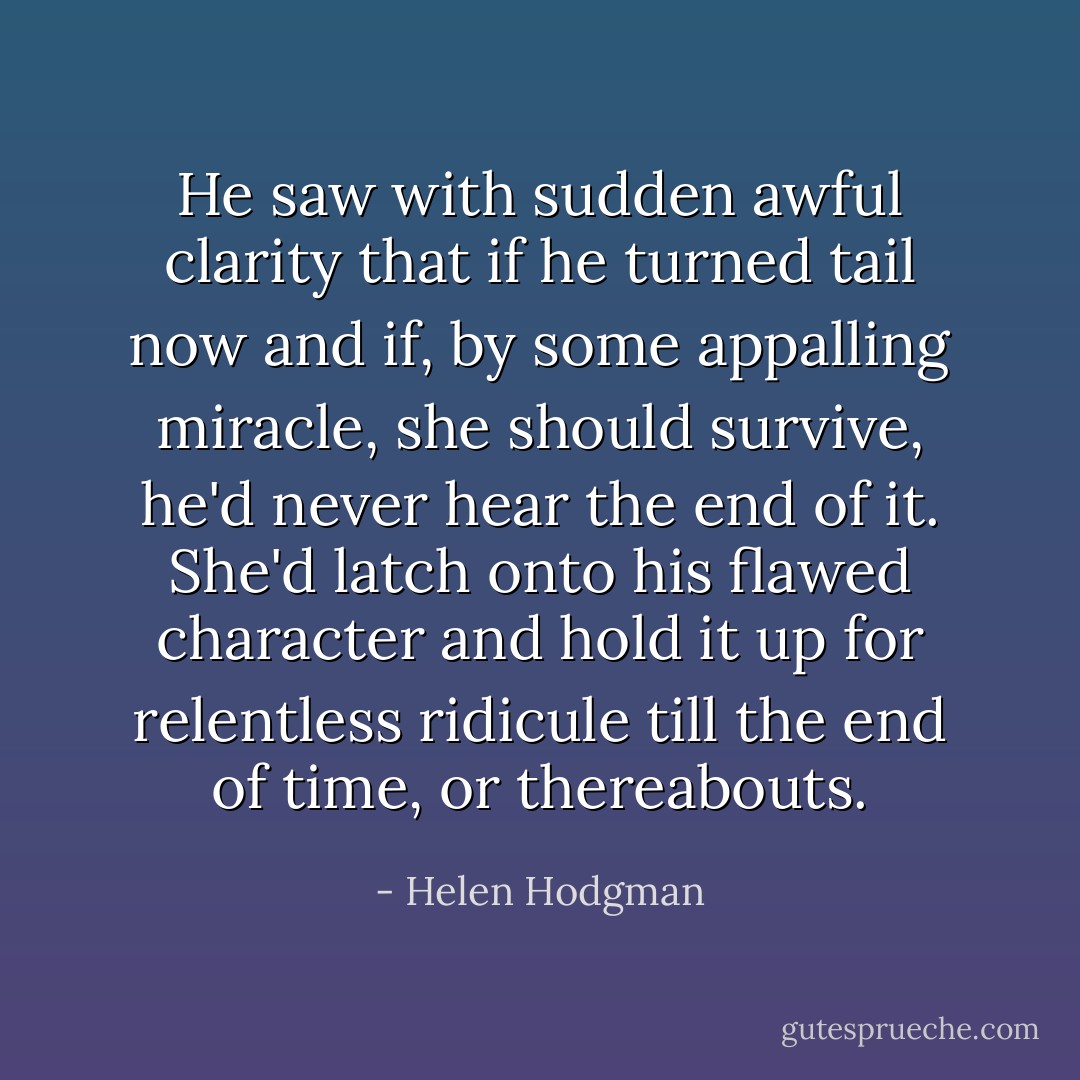 He saw with sudden awful clarity that if he turned tail now and if, by some appalling miracle, she should survive, he'd never hear the end of it. She'd latch onto his flawed character and hold it up for relentless ridicule till the end of time, or thereabouts. - Helen Hodgman