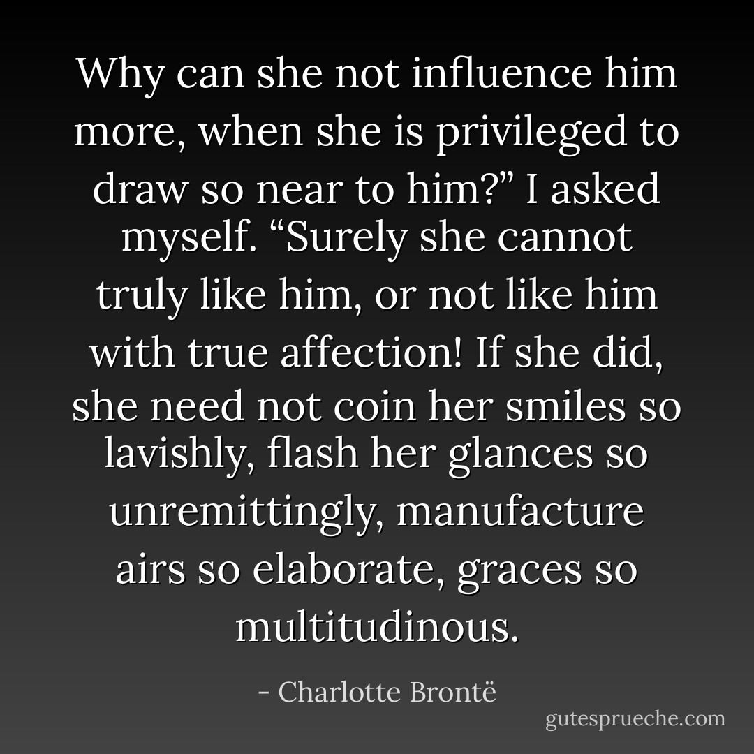 Why can she not influence him more, when she is privileged to draw<br />so near to him?” I asked myself. “Surely she cannot truly like him, or not<br />like him with true affection! If she did, she need not coin her smiles so<br />lavishly, flash her glances so unremittingly, manufacture airs so elaborate,<br />graces so multitudinous. - Charlotte Brontë