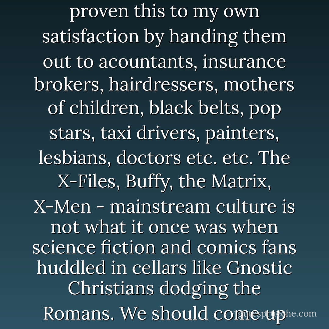 The 'medium' is unaware of its attractiveness, that's all. Everyone loves comics. I've proven this to my own satisfaction by handing them out to acountants, insurance brokers, hairdressers, mothers of children, black belts, pop stars, taxi drivers, painters, lesbians, doctors etc. etc. The X-Files, Buffy, the Matrix, X-Men - mainstream culture is not what it once was when science fiction and comics fans huddled in cellars like Gnostic Christians dodging the Romans. We should come up into the light soon before we suffocate. - Grant Morrison