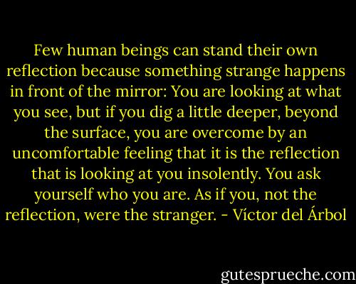 Few human beings can stand their own reflection because something strange happens in front of the mirror: You are looking at what you see, but if you dig a little deeper, beyond the surface, you are overcome by an uncomfortable feeling that it is the reflection that is looking at you insolently. You ask yourself who you are. As if you, not the reflection, were the stranger. - Víctor del Árbol