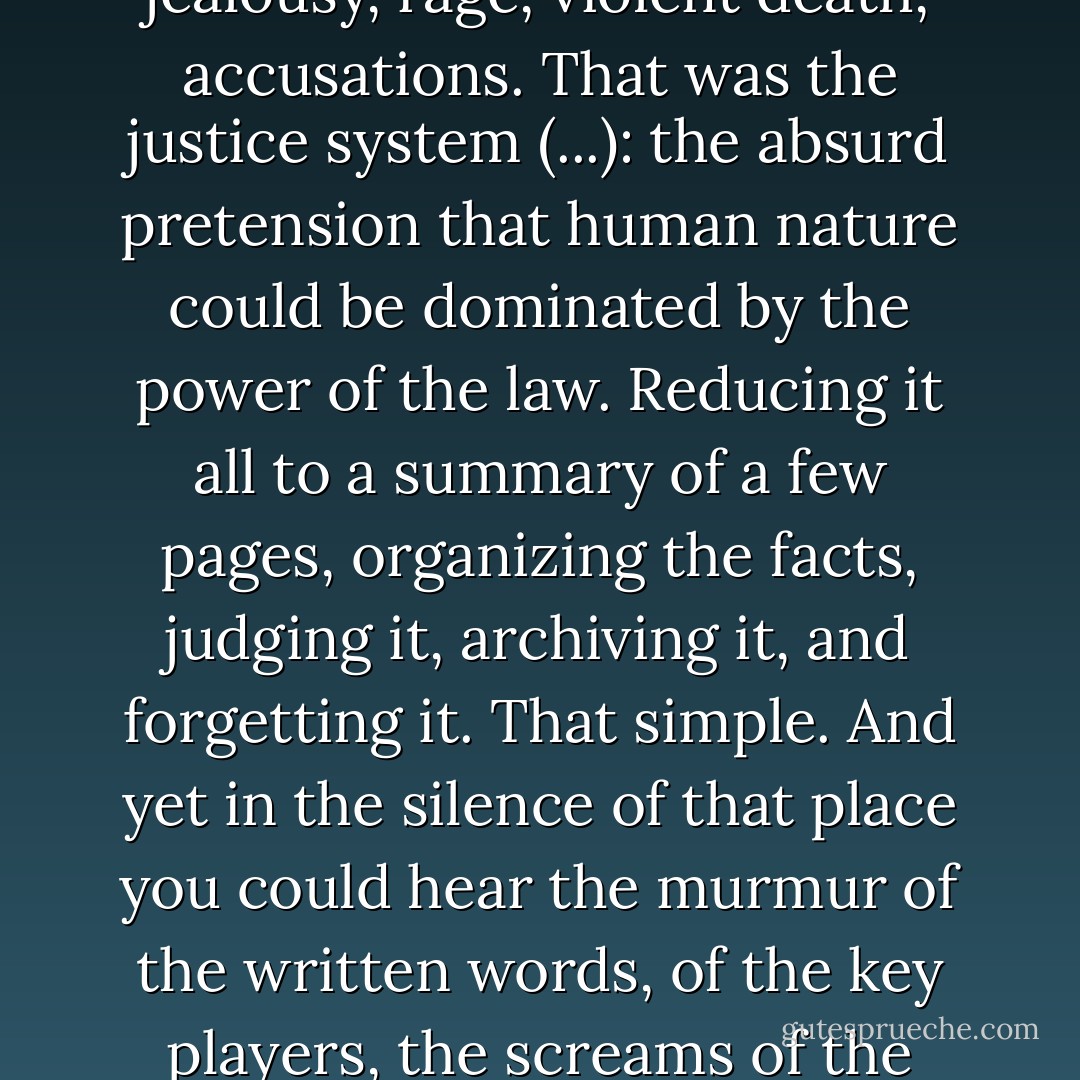 It was strange to see the keenness with which men had tried to order, constrain, and systematize human passions, jealousy, rage, violent death, accusations. That was the justice system (...): the absurd pretension that human nature could be dominated by the power of the law. Reducing it all to a summary of a few pages, organizing the facts, judging it, archiving it, and forgetting it. That simple. And yet in the silence of that place you could hear the murmur of the written words, of the key players, the screams of the victims, the hatred never forgotten by either party, the pain that never went away. - Víctor del Árbol