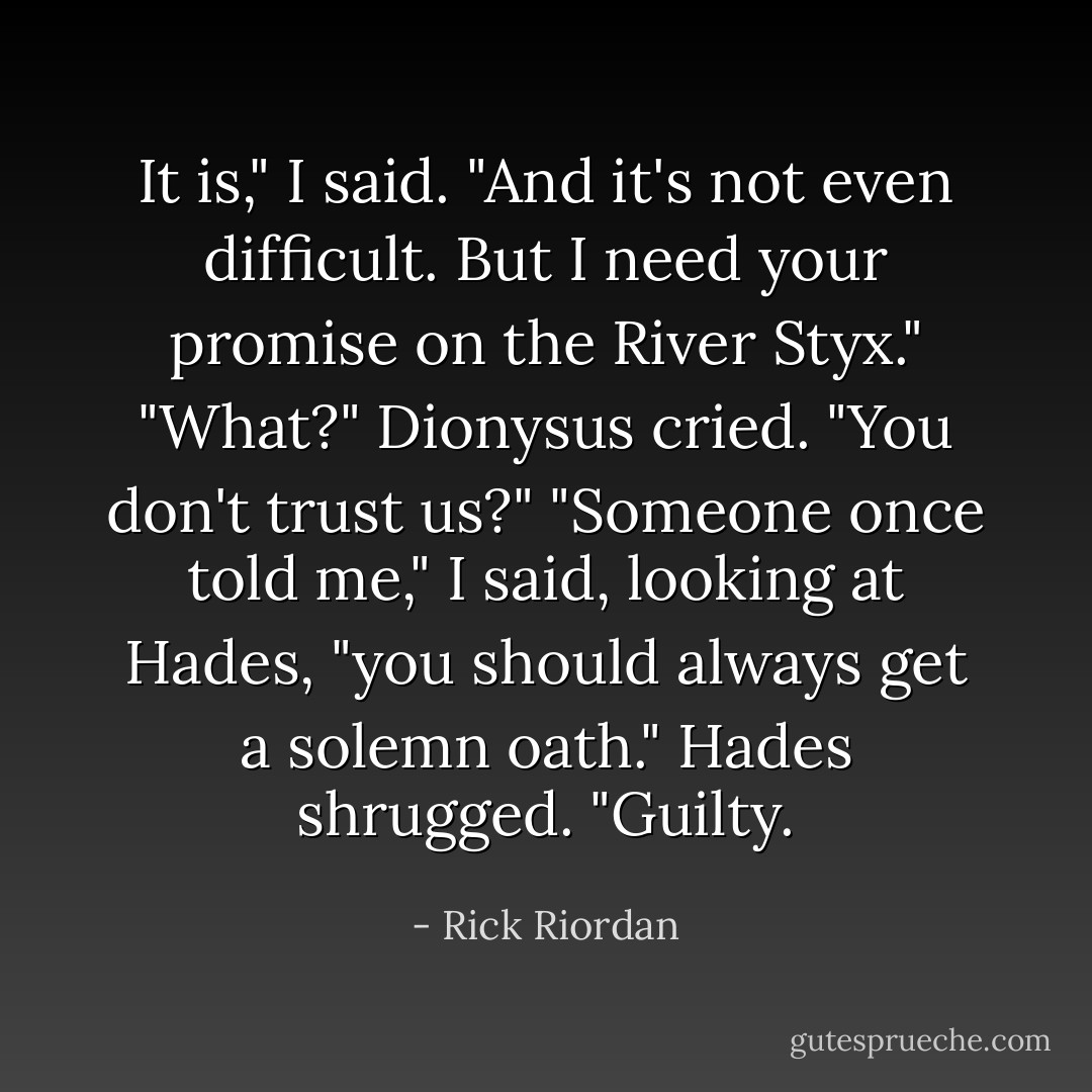 It is," I said. "And it's not even difficult. But I need your promise on the River Styx." "What?" Dionysus cried. "You don't trust us?" "Someone once told me," I said, looking at Hades, "you should always get a solemn oath." Hades shrugged. "Guilty. - Rick Riordan