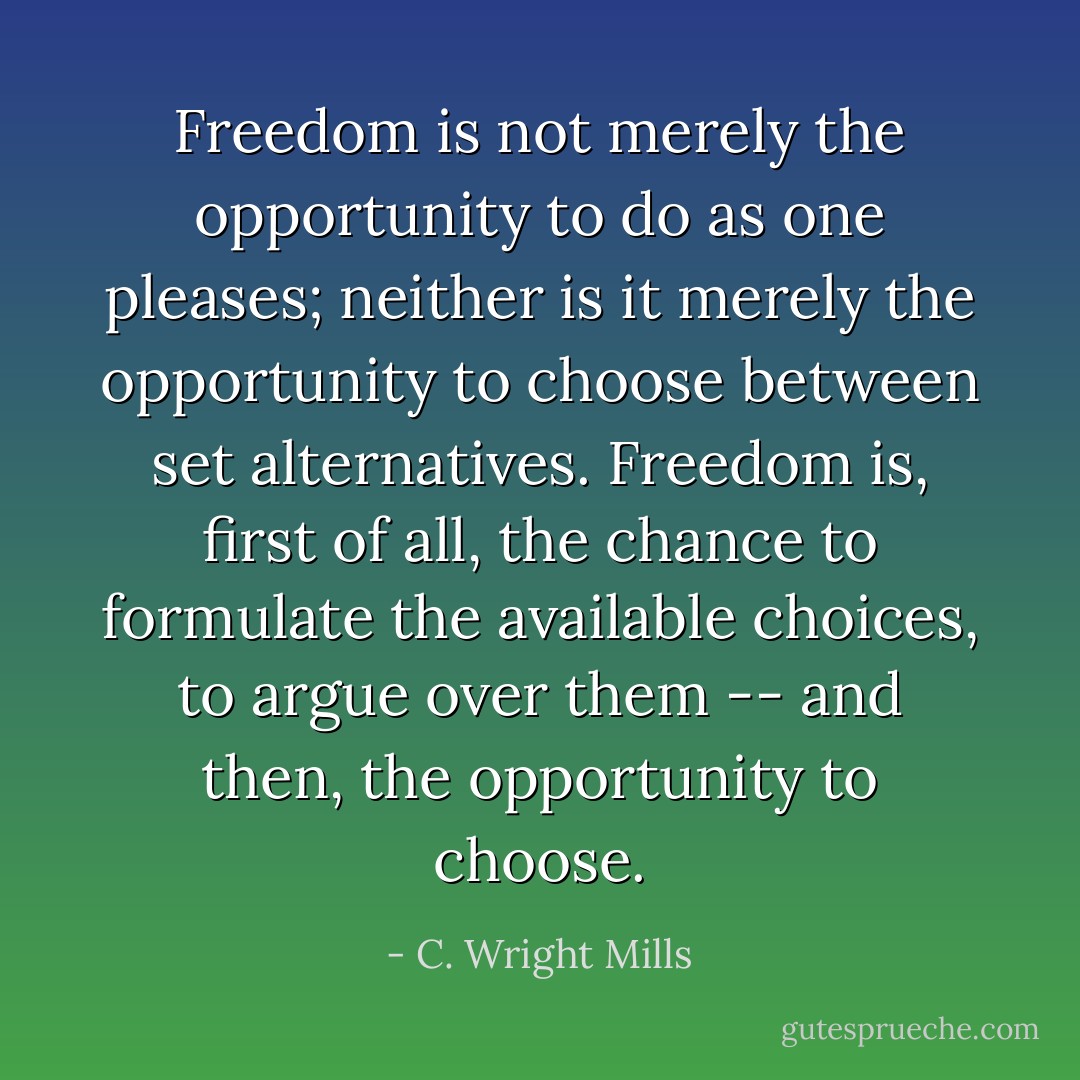 Freedom is not merely the opportunity to do as one pleases; neither is it merely the opportunity to choose between set alternatives. Freedom is, first of all, the chance to formulate the available choices, to argue over them -- and then, the opportunity to choose. - C. Wright Mills
