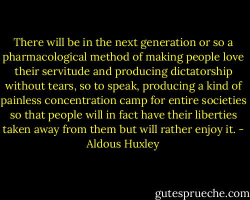 There will be in the next generation or so a pharmacological method of making people love their servitude and producing dictatorship without tears, so to speak, producing a kind of painless concentration camp for entire societies so that people will in fact have their liberties taken away from them but will rather enjoy it. - Aldous Huxley
