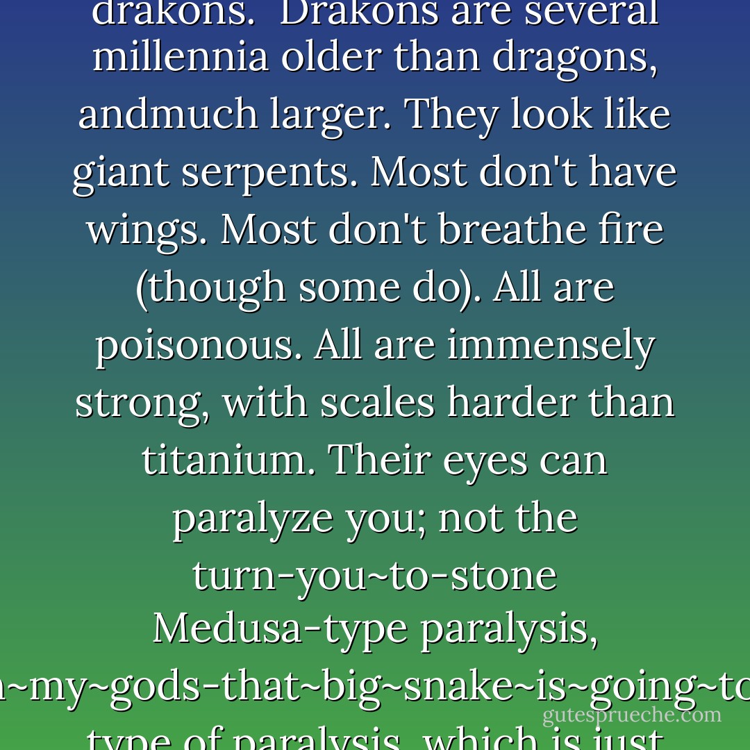 Let me explain: there are dragons, and then there are drakons. <br />Drakons are several millennia older than dragons, andmuch larger. They look like giant serpents. Most don't have wings. Most don't breathe fire (though some do). All are poisonous. All are immensely strong, with scales harder than titanium. Their eyes can paralyze you; not the turn-you~to-stone Medusa-type paralysis, buttheoh~my~gods-that~big~snake~is~going~to~eat~me type of paralysis, which is just as bad. - Rick Riordan