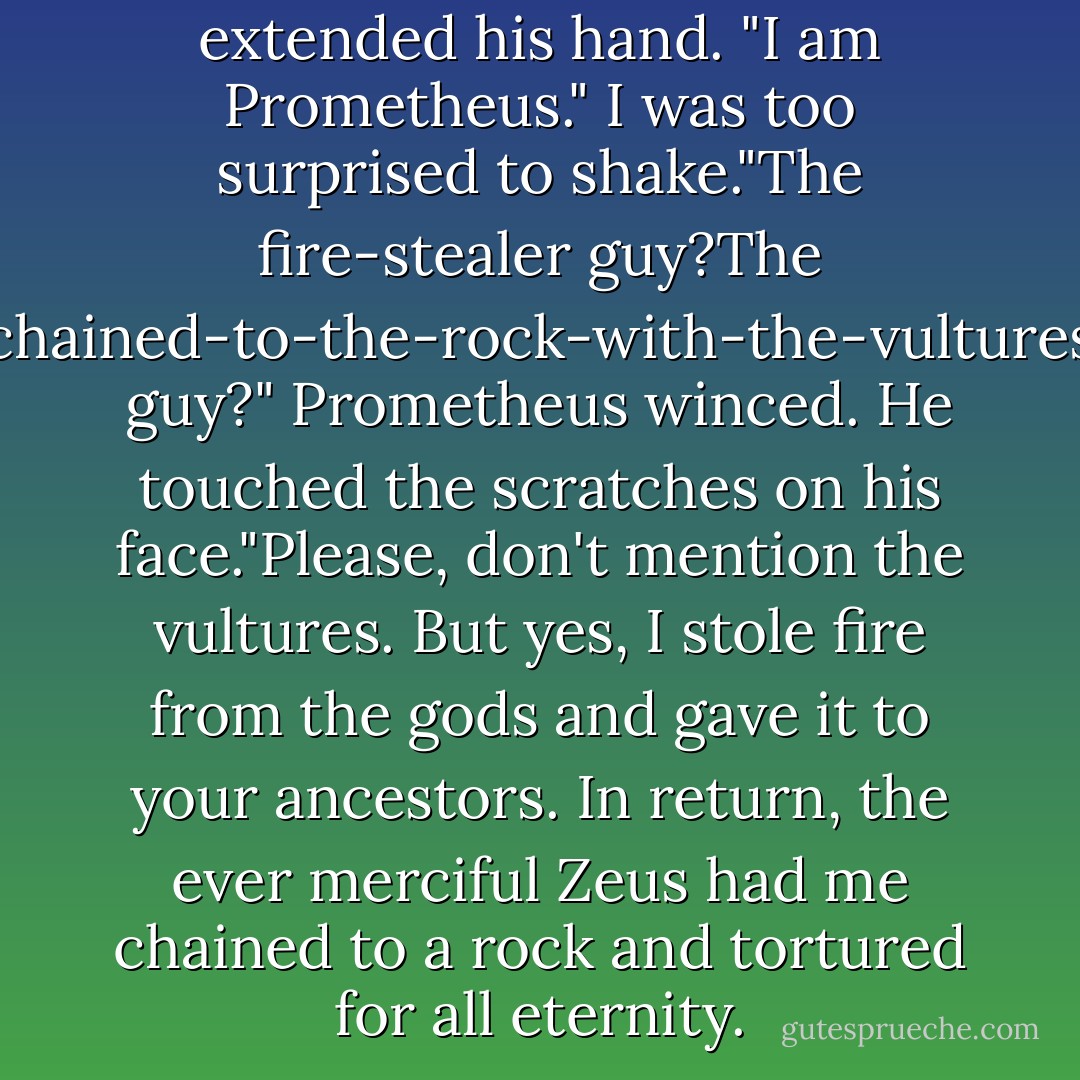 To business."Tux Dude extended his hand. "I am Prometheus." I was too surprised to shake."The fire-stealer guy?The chained-to-the-rock-with-the-vultures guy?" Prometheus winced. He touched the scratches on his face."Please, don't mention the vultures. But yes, I stole fire from the gods and gave it to your ancestors. In return, the ever merciful Zeus had me chained to a rock and tortured for all eternity. - Rick Riordan