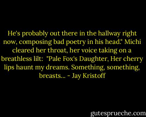 He's probably out there in the hallway right now, composing bad poetry in his head." Michi cleared her throat, her voice taking on a breathless lilt:<br /><br />"Pale Fox's Daughter,<br />Her cherry lips haunt my dreams.<br />Something, something, breasts... - Jay Kristoff