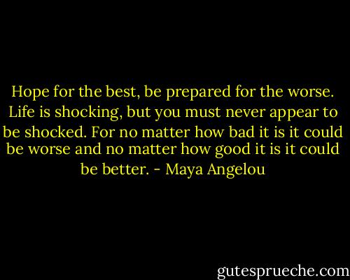 Hope for the best, be prepared for the worse. Life is shocking, but you must never appear to be shocked. For no matter how bad it is it could be worse and no matter how good it is it could be better. - Maya Angelou