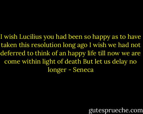 I wish Lucilius you had been so happy as to have taken this resolution long ago I wish we had not deferred to think of an happy life till now we are come within light of death But let us delay no longer - Seneca
