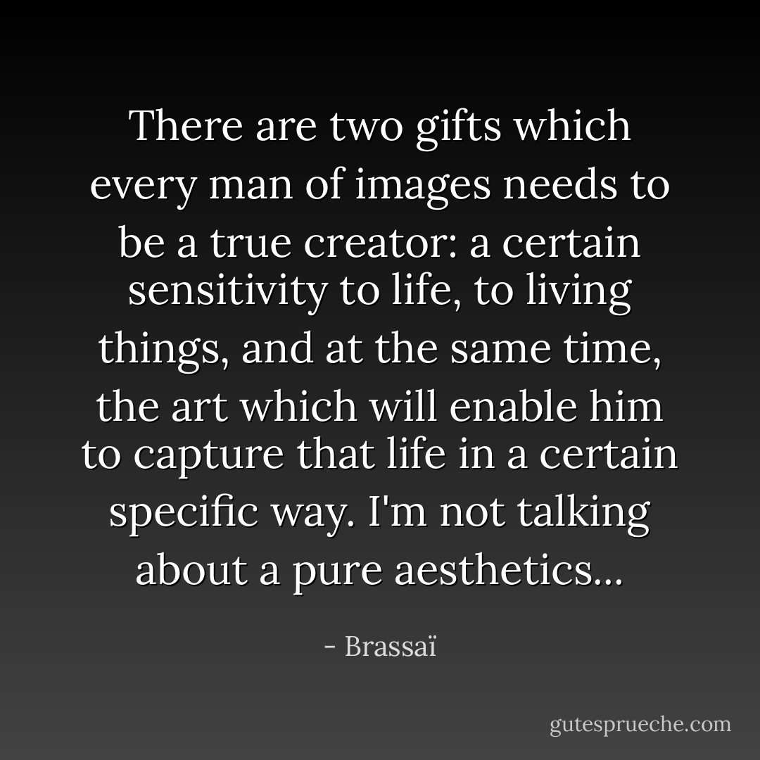 There are two gifts which every man of images needs to be a true creator: a certain sensitivity to life, to living things, and at the same time, the art which will enable him to capture that life in a certain specific way. I'm not talking about a pure aesthetics... - Brassaï