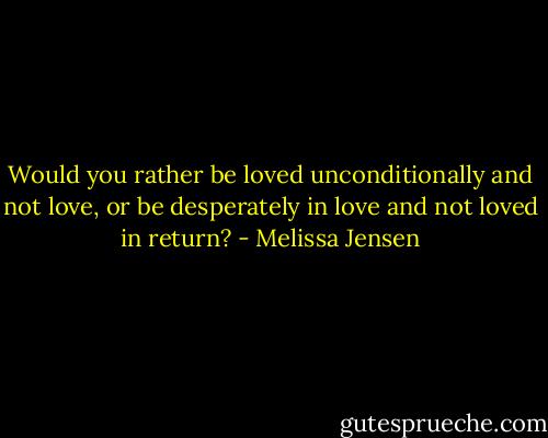 Would you rather be loved unconditionally and not love, or be desperately in love and not loved in return? - Melissa Jensen
