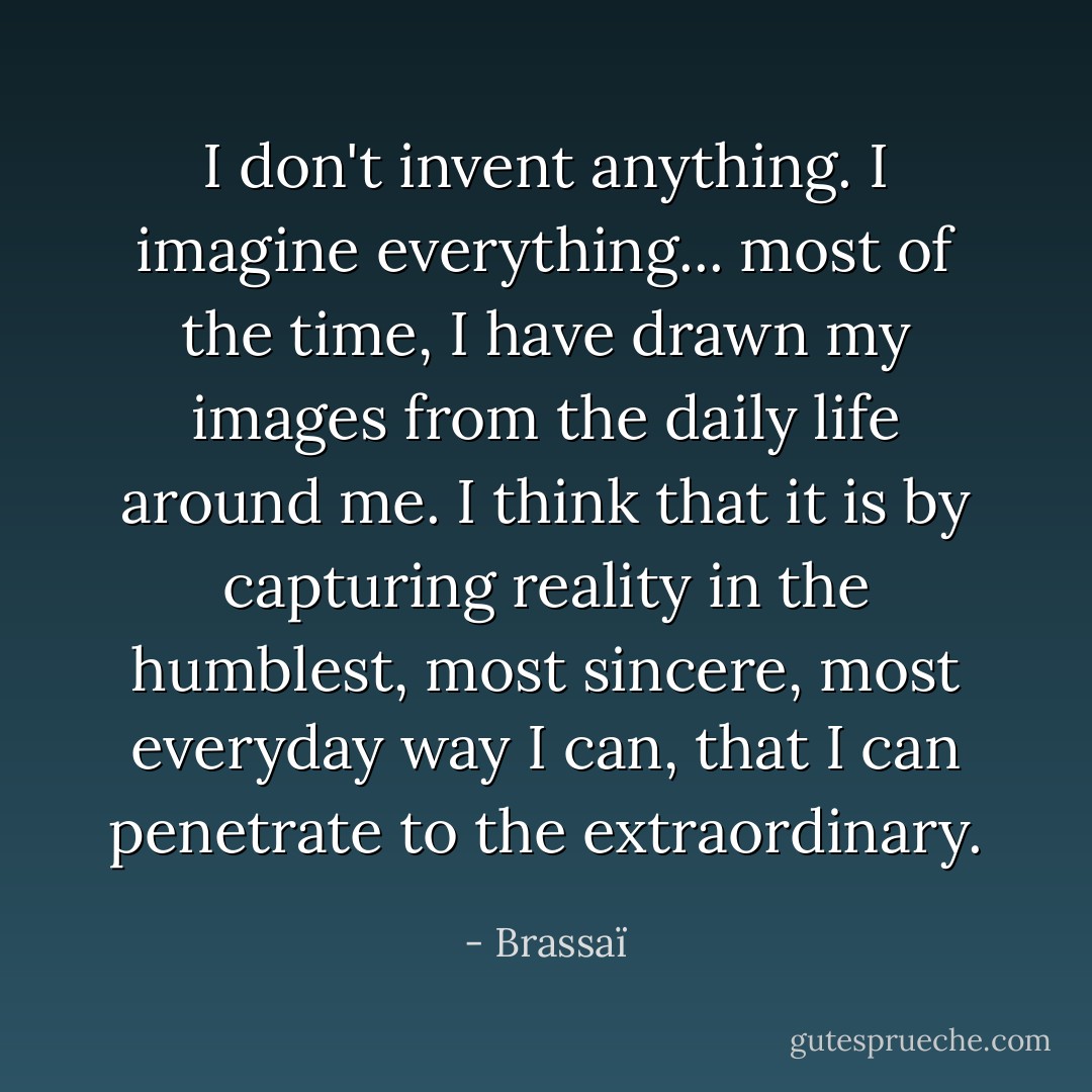 I don't invent anything. I imagine everything... most of the time, I have drawn my images from the daily life around me. I think that it is by capturing reality in the humblest, most sincere, most everyday way I can, that I can penetrate to the extraordinary. - Brassaï