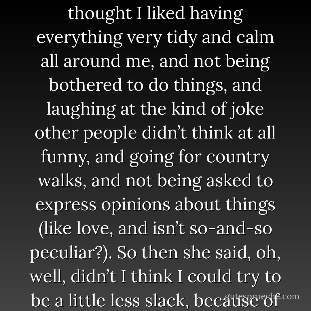 . . . And she said it was a pity, because my father was so “keen”, and what did I care about?<br /><br />So I said, well, I was not quite sure, but on the whole I thought I liked having everything very tidy and calm all around me, and not being bothered to do things, and laughing at the kind of joke other people didn’t think at all funny, and going for country walks, and not being asked to express opinions about things (like love, and isn’t so-and-so peculiar?). So then she said, oh, well, didn’t I think I could try to be a little less slack, because of Father, and I said no, I was I afraid I couldn’t; and after that she left me alone. But all the others still said I was no good. - Stella Gibbons