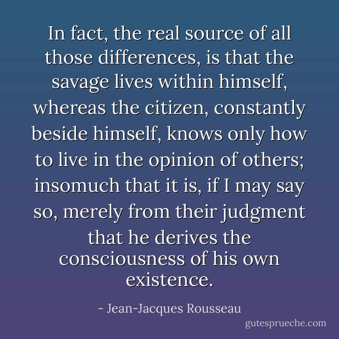 In fact, the real source of all those differences, is that the savage lives within himself, whereas the citizen, constantly beside himself, knows only how to live in the opinion of others; insomuch that it is, if I may say so, merely from their judgment that he derives the consciousness of his own existence. - Jean-Jacques Rousseau