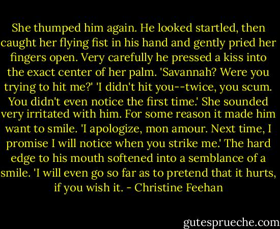 She thumped him again.<br />He looked startled, then caught her flying fist in his hand and gently pried her fingers open. Very carefully he pressed a kiss into the exact center of her palm. 'Savannah? Were you trying to hit me?'<br />'I didn't hit you--twice, you scum. You didn't even notice the first time.' She sounded very irritated with him.<br />For some reason it made him want to smile. 'I apologize, mon amour. Next time, I promise I will notice when you strike me.' The hard edge to his mouth softened into a semblance of a smile. 'I will even go so far as to pretend that it hurts, if you wish it. - Christine Feehan