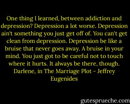 One thing I learned, between addiction and depression? Depression a lot worse. Depression ain't something you just get off of. You can't get clean from depression. Depression be like a bruise that never goes away. A bruise in your mind. You just got to be careful not to touch where it hurts. It always be there, though.<br />Darlene, in The Marriage Plot - Jeffrey Eugenides