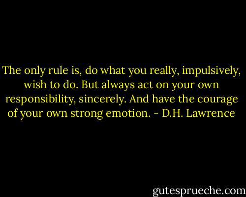 The only rule is, do what you really, impulsively, wish to do. But always act on your own responsibility, sincerely. And have the courage of your own strong emotion. - D.H. Lawrence