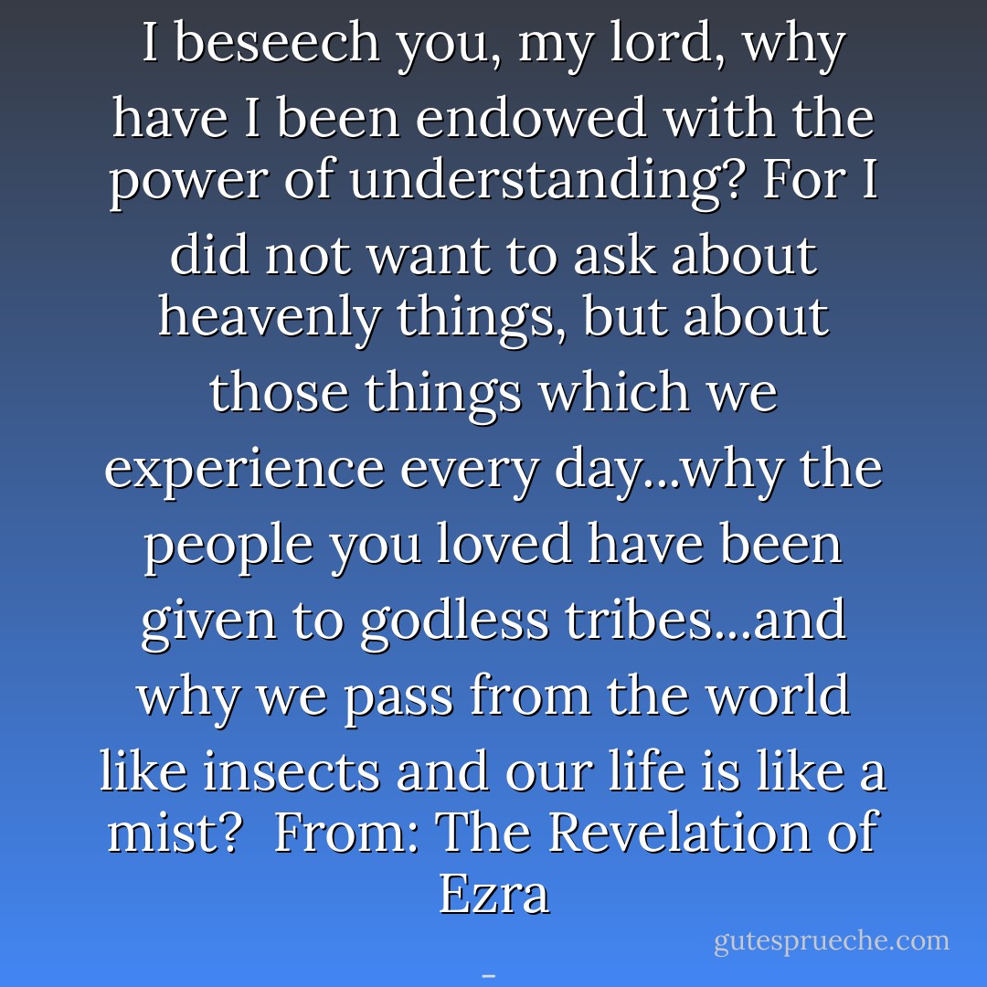 I beseech you, my lord, why have I been endowed with the power of understanding? For I did not want to ask about heavenly things, but about those things which we experience every day...why the people you loved have been given to godless tribes...and why we pass from the world like insects and our life is like a mist? <br />From: The Revelation of Ezra - 